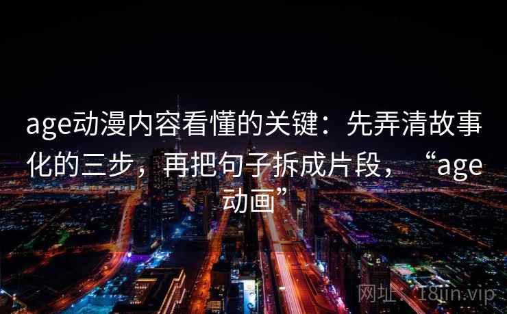 age动漫内容看懂的关键：先弄清故事化的三步，再把句子拆成片段，“age动画”
