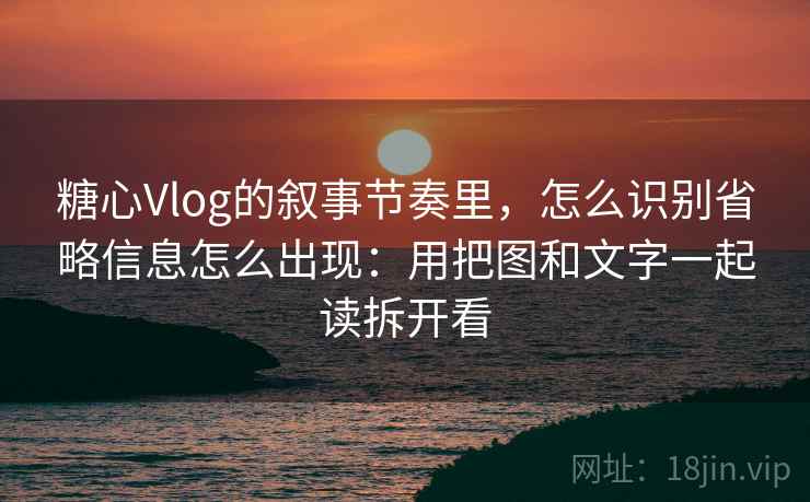 糖心Vlog的叙事节奏里，怎么识别省略信息怎么出现：用把图和文字一起读拆开看
