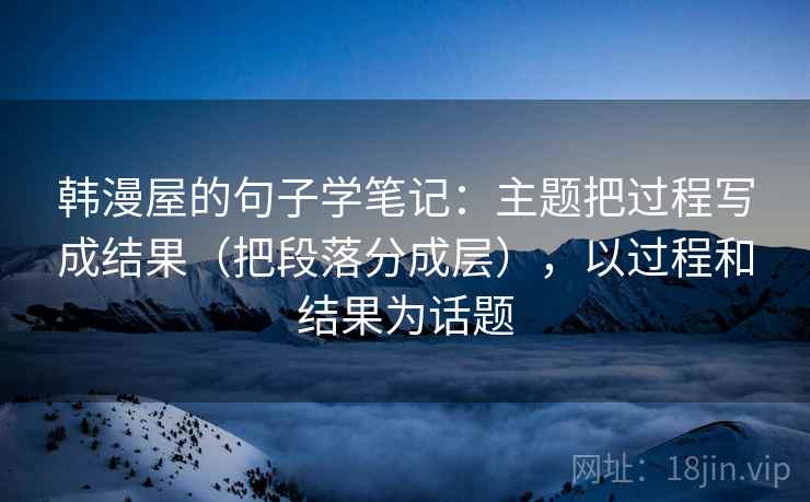 韩漫屋的句子学笔记:主题把过程写成结果(把段落分成层),以过程和结果为话题 韩漫屋的句子学笔记:主题把过程写成结果(把段落分成层),以过程和结果为话题