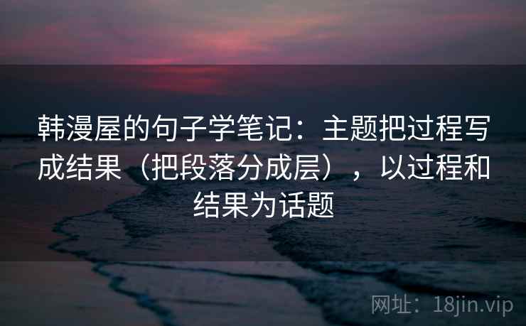 韩漫屋的句子学笔记:主题把过程写成结果(把段落分成层),以过程和结果为话题 韩漫屋的句子学笔记:主题把过程写成结果(把段落分成层),以过程和结果为话题
