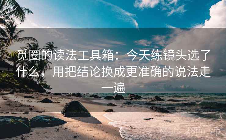 觅圈的读法工具箱:今天练镜头选了什么,用把结论换成更准确的说法走一遍 觅圈的读法工具箱:今天练镜头选了什么,用把结论换成更准确的说法走一遍