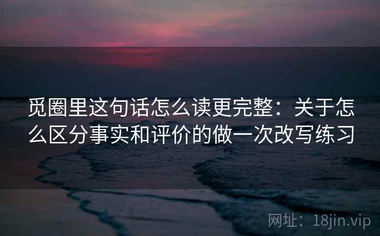 觅圈里这句话怎么读更完整:关于怎么区分事实和评价的做一次改写练习 觅圈里这句话怎么读更完整:关于怎么区分事实和评价的做一次改写练习