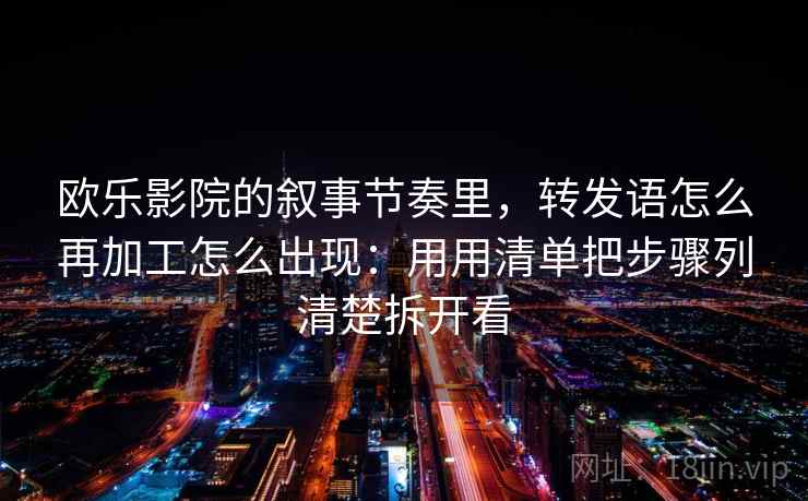 欧乐影院的叙事节奏里,转发语怎么再加工怎么出现:用用清单把步骤列清楚拆开看