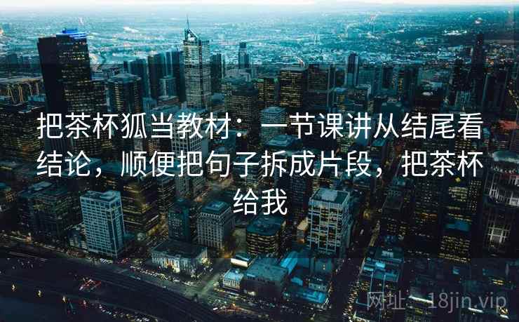 把茶杯狐当教材:一节课讲从结尾看结论,顺便把句子拆成片段,把茶杯给我